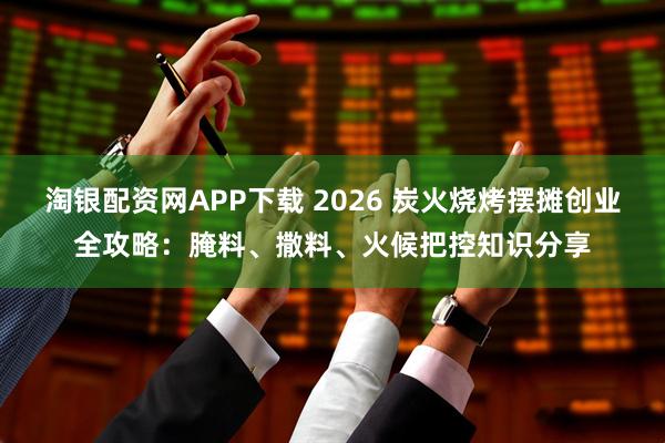 淘银配资网APP下载 2026 炭火烧烤摆摊创业全攻略：腌料、撒料、火候把控知识分享